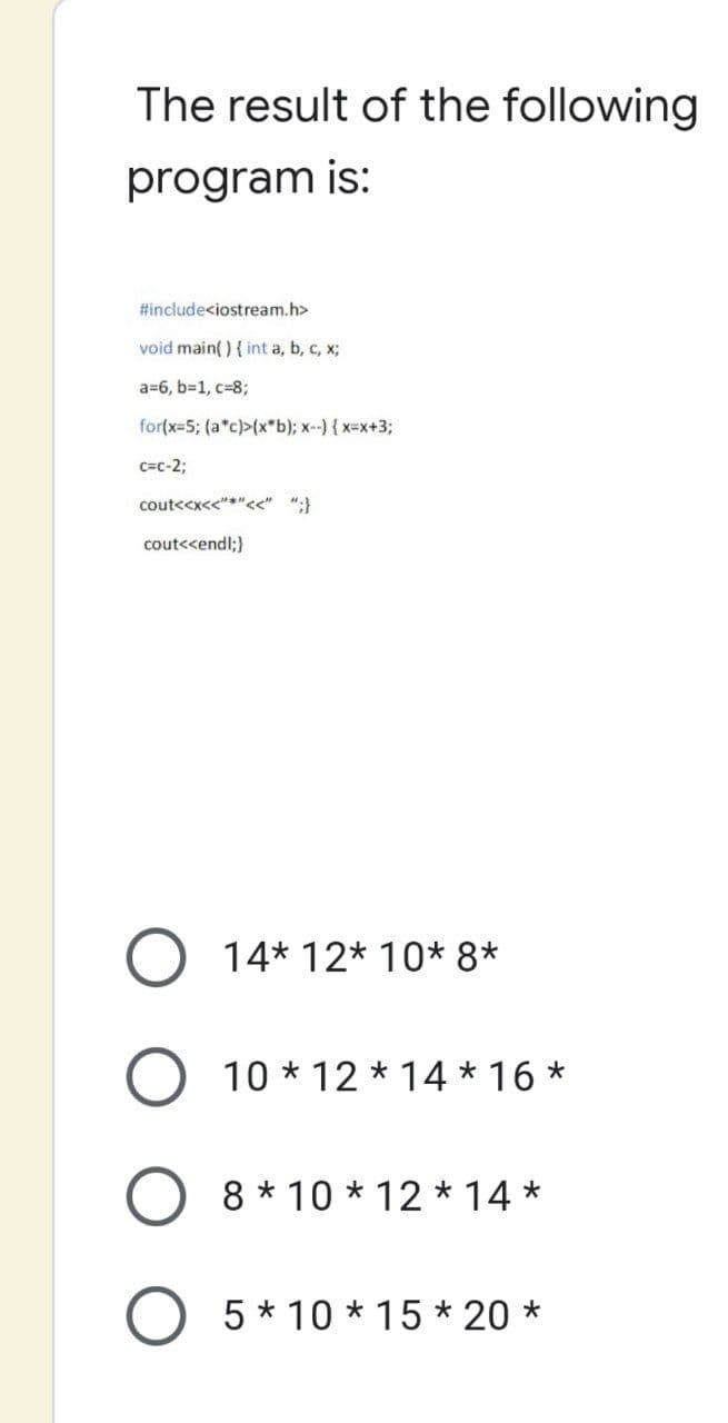 The result of the following
program is:
#include<iostream.h>
void main() { int a, b, c, x;
a=6, b=1, c=8;
for(x=5; (a*c)>(x*b); x--) { x=x+3;
C=C-2;
cout<<x<<"*"<<" ";}
cout<<endl;}
14* 12* 10* 8*
10*12*14*16*
O 8*10*12*14*
O 5*10*15*20 *