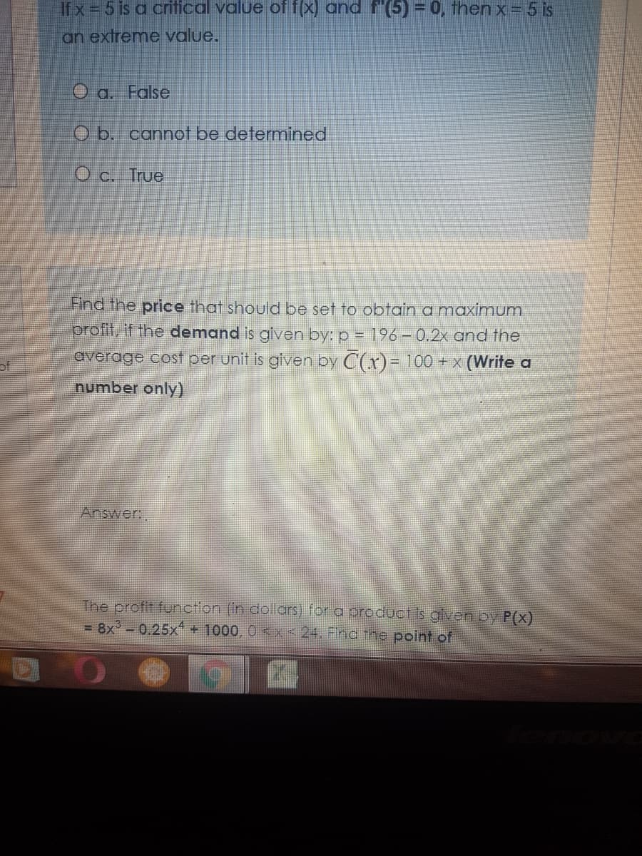 Ifx= 5 is a critical value of f(x) and f"(5)30, then x= 5 is
an extreme value.
O a. False
O b. cannot be determined
O c. True
Find the price that should be set to obtain a maximum
pr
the demand is given by: p = 196 – 0.2x and the
average cost per unit is given by C(x)= 100 +x (Write a
number only)
Answer:,
The profit functlon (In dollars) for a oroduct is given by P(x)
= 8x -0.25x+ 1000, 0 x< 24. Find the point of
