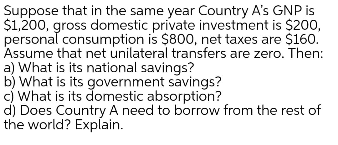 Suppose that in the same year Country A's GNP is
$1,200, gross domestic private investment is $200,
personal consumption is $800, net taxes are $160.
Assume that net unilateral transfers are zero. Then:
a) What is its national savings?
b) What is its government savings?
c) What is its domestic absorption?
d) Does Country A need to borrow from the rest of
the world? Explain.
