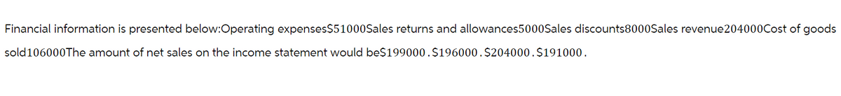 Financial information is presented below:Operating expenses$51000Sales returns and allowances5000Sales discounts8000Sales revenue204000Cost of goods
sold106000The amount of net sales on the income statement would be$199000.$196000.$204000. $191000.