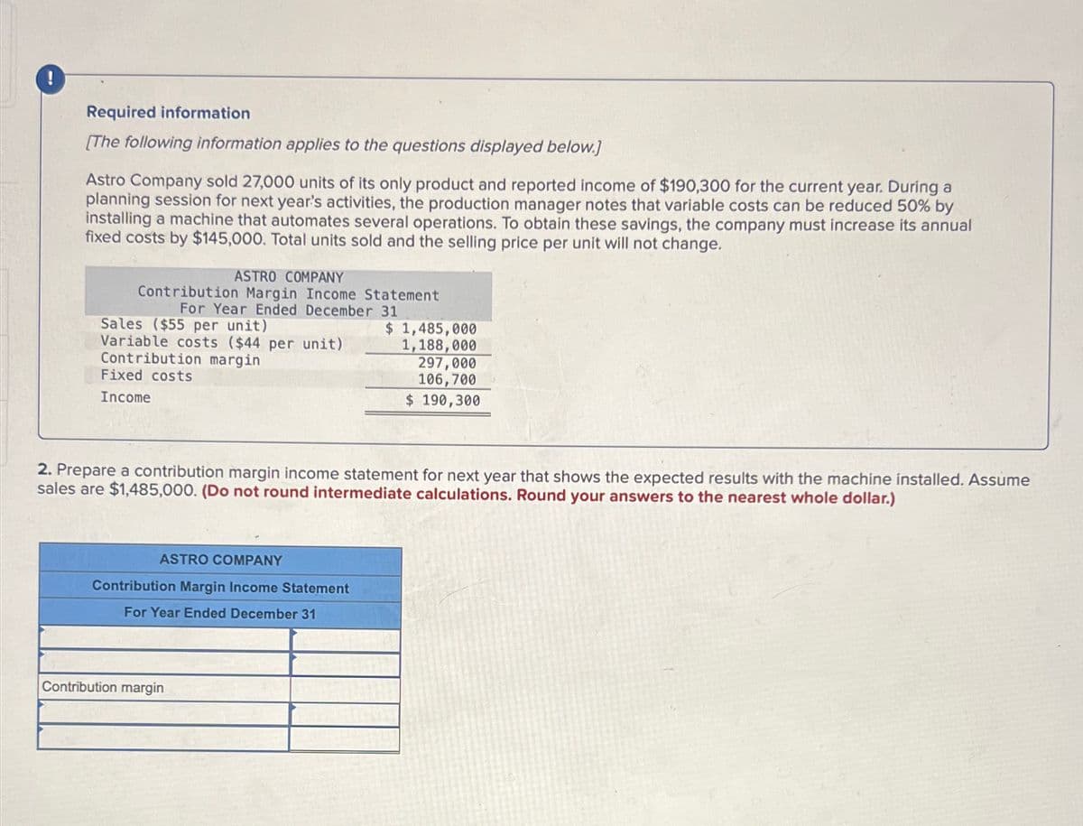 !
Required information
[The following information applies to the questions displayed below.]
Astro Company sold 27,000 units of its only product and reported income of $190,300 for the current year. During a
planning session for next year's activities, the production manager notes that variable costs can be reduced 50% by
installing a machine that automates several operations. To obtain these savings, the company must increase its annual
fixed costs by $145,000. Total units sold and the selling price per unit will not change.
ASTRO COMPANY
Contribution Margin Income Statement
For Year Ended December 31
Sales ($55 per unit)
Variable costs ($44 per unit)
Contribution margin
Fixed costs
Income
$ 1,485,000
1,188,000
297,000
106,700
$ 190,300
2. Prepare a contribution margin income statement for next year that shows the expected results with the machine installed. Assume
sales are $1,485,000. (Do not round intermediate calculations. Round your answers to the nearest whole dollar.)
ASTRO COMPANY
Contribution Margin Income Statement
For Year Ended December 31
Contribution margin