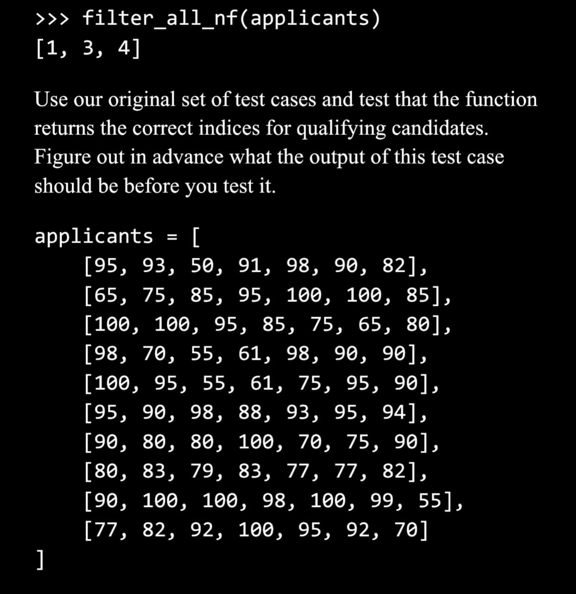 >>>
[1, 3, 4]
filter_all_nf(applicants)
Use our original set of test cases and test that the function
returns the correct indices for qualifying candidates.
Figure out in advance what the output of this test case
should be before you test it.
]
applicants
[
[95, 93, 50, 91, 98, 90, 82],
[65, 75, 85, 95, 100, 100, 85],
[100, 100, 95, 85, 75, 65, 80],
[98, 70, 55, 61, 98, 90, 90],
[100, 95, 55, 61, 75, 95, 90],
[95, 90, 98, 88, 93, 95, 94],
[90, 80, 80, 100, 70, 75, 90],
[80, 83, 79, 83, 77, 77, 82],
[90, 100, 100, 98, 100, 99, 55],
[77, 82, 92, 100, 95, 92, 70]
=