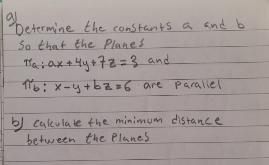 9 Determine the constants a and b
So that the Planes
Ta: ax+4y+72-3 and
π16: x-y+bz=6 are parallel
b) calculate the minimum distance
between the Planes