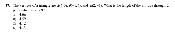 37. The vertices of a triangle are A(6,0), B(-1,4), and B(2, –3). What is the length of the altitude through C
perpendicular to AB?
A) 4.06
B) 4.59
C) 4.12
D) 4.33
