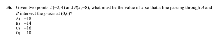 36. Given two points A(-2,4) and B(x,-8), what must be the value of x so that a line passing through A and
B intersect the y-axis at (0,6)?
A) -18
в) -14
С) -16
D) -10
