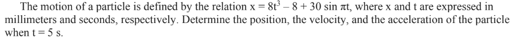 The motion of a particle is defined by the relation x = 8t³ - 8 +30 sin лt, where x and t are expressed in
millimeters and seconds, respectively. Determine the position, the velocity, and the acceleration of the particle
when t = 5 s.