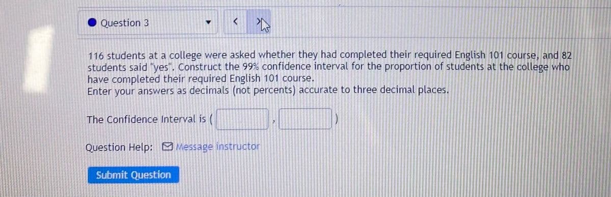 Question 3
116 students at a college were asked whether they had completed their required English 101 course, and 82
students said "yes". Construct the 99% confidence interval for the proportion of students at the college who
have completed their required English 101 course.
Enter your answers as decimals (not percents) accurate to three decimal places.
The Confidence Interval is (
Question Help: M Message instructor
Submit Question
