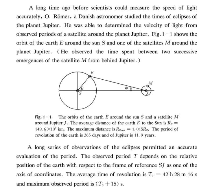 A long time ago before scientists could measure the speed of light
accurately, O. Römer, a Danish astronomer studied the times of eclipses of
the planet Jupiter. He was able to determined the velocity of light from
observed periods of a satellite around the planet Jupiter. Fig. 1-1 shows the
orbit of the earth E around the sun S and one of the satellites M around the
planet Jupiter. (He observed the time spent between two successive
emergences of the satellite M from behind Jupiter.)
E
M
Fig. 1-1. The orbits of the earth E around the sun S and a satellite M
around Jupiter J. The average distance of the earth E to the Sun is Rg =
149. 6 X10° km. The maximum distance is REa = 1. 015RĘ. The period of
revolution of the earth is 365 days and of Jupiter is 11. 9 years.
A long series of observations of the eclipses permitted an accurate
evaluation of the period. The observed period T depends on the relative
position of the earth with respect to the frame of reference SJ as one of the
axis of coordinates. The average time of revolution is To
42 h 28 m 16s
%3D
and maximum observed period is (T +15) s.
