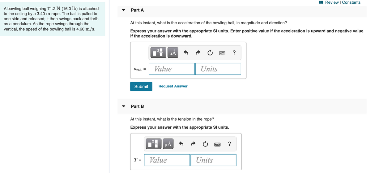 Review I Constants
A bowling ball weighing 71.2 N (16.0 lb) is attached
to the ceiling by a 3.40 m rope. The ball is pulled to
one side and released; it then swings back and forth
as a pendulum. As the rope swings through the
vertical, the speed of the bowling ball is 4.60 m/s.
Part A
At this instant, what is the acceleration of the bowling ball, in magnitude and direction?
Express your answer with the appropriate Sl units. Enter positive value if the acceleration is upward and negative value
if the acceleration is downward.
HẢ
?
Arad =
Value
Units
Submit
Request Answer
Part B
At this instant, what is the tension in the rope?
Express your answer with the appropriate Sl units.
HẢ
?
T =
Value
Units
