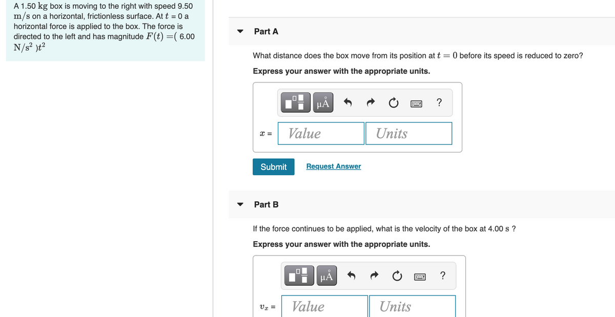 A 1.50 kg box is moving to the right with speed 9.50
m/s on a horizontal, frictionless surface. At t = 0 a
horizontal force is applied to the box. The force is
directed to the left and has magnitude F(t) =( 6.00
N/s? )t?
Part A
What distance does the box move from its position at t =
O before its speed is reduced to zero?
Express your answer with the appropriate units.
?
Value
Units
Submit
Request Answer
Part B
If the force continues to be applied, what is the velocity of the box at 4.00 s ?
Express your answer with the appropriate units.
HÁ
?
Value
Units
Vr =
