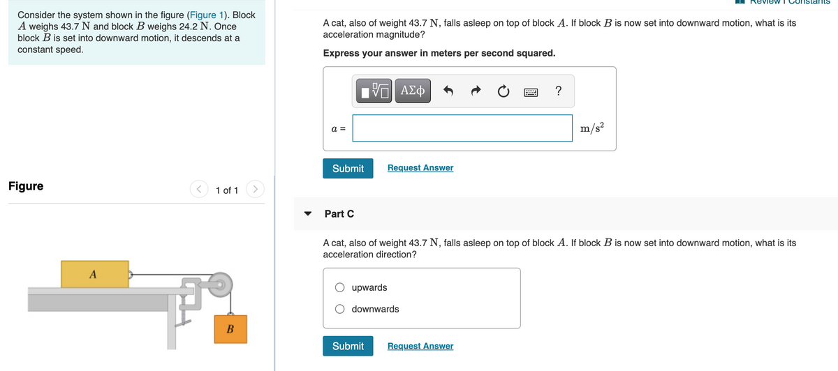 ew T Co
Stants
Consider the system shown in the figure (Figure 1). Block
A weighs 43.7 N and block B weighs 24.2 N. Once
block B is set into downward motion, it descends at a
constant speed.
A cat, also of weight 43.7 N, falls asleep on top of block A. If block B is now set into downward motion, what is its
acceleration magnitude?
Express your answer in meters per second squared.
m/s?
a =
Submit
Request Answer
Figure
1 of 1
Part C
A cat, also of weight 43.7 N, falls asleep on top of block A. If block B is now set into downward motion, what is its
acceleration direction?
A
upwards
downwards
Submit
Request Answer
