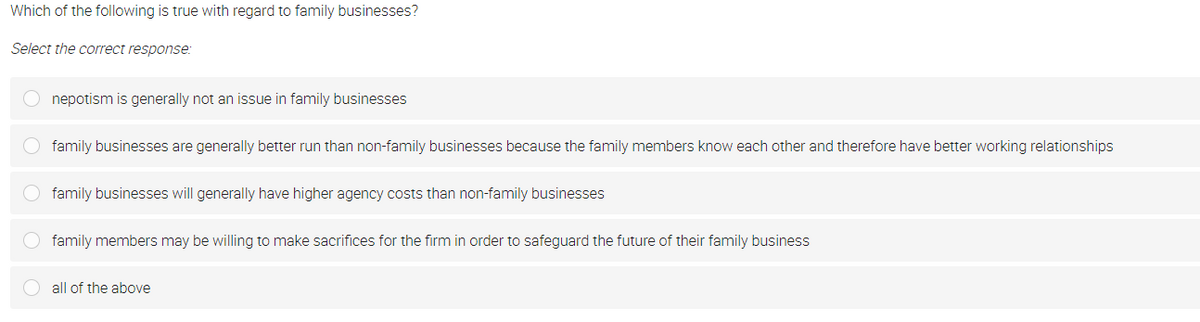 Which of the following is true with regard to family businesses?
Select the correct response:
nepotism is generally not an issue in family businesses
O family businesses are generally better run than non-family businesses because the family members know each other and therefore have better working relationships
family businesses will generally have higher agency costs than non-family businesses
O family members may be willing to make sacrifices for the firm in order to safeguard the future of their family business
all of the above
