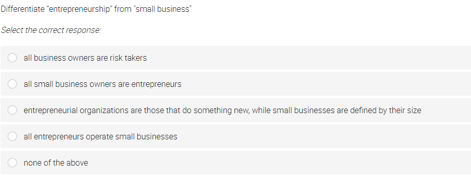 Differentiate "entrepreneurship" from 'small business"
Select the correct response:
all business owners are risk takers
all small business owners are entrepreneurs
entrepreneurial organizations are those that do something new, while small businesses are defined by their size
all entrepreneurs operate small businesses
none of the above
