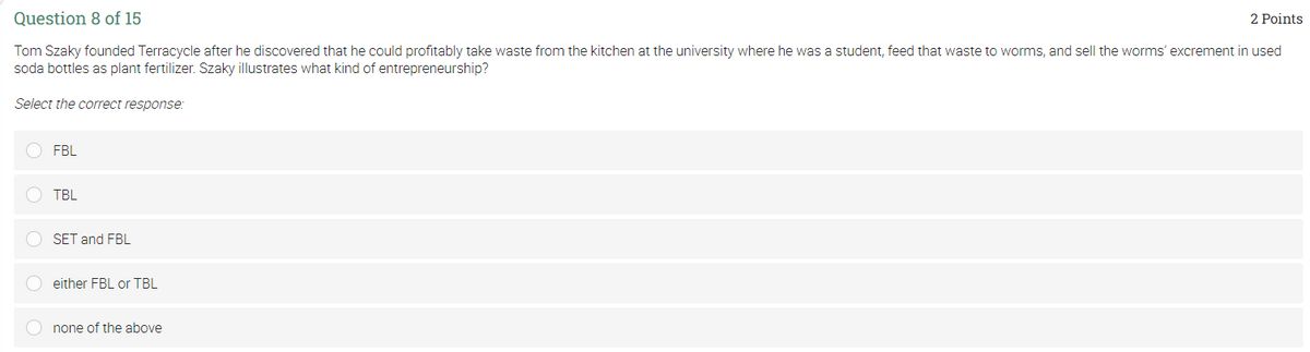 Question 8 of 15
2 Points
Tom Szaky founded Terracycle after he discovered that he could profitably take waste from the kitchen at the university where he was a student, feed that waste to worms, and sell the worms' excrement in used
soda bottles as plant fertilizer. Szaky illustrates what kind of entrepreneurship?
Select the correct response:
FBL
TBL
SET and FBL
either FBL or TBL
none of the above
