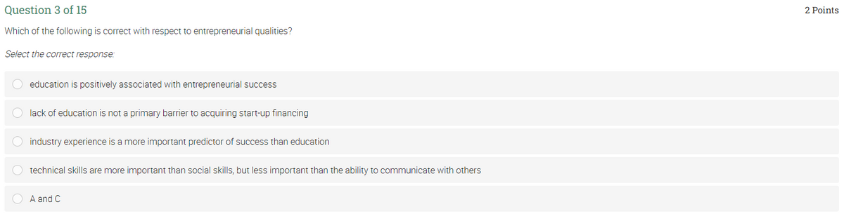 Question 3 of 15
2 Points
Which of the following is correct with respect to entrepreneurial qualities?
Select the correct response:
education is positively associated with entrepreneurial success
lack of education is not a primary barrier to acquiring start-up financing
O industry experience is a more important predictor of success than education
O technical skills are more important than social skills, but less important than the ability to communicate with others
O A and C
