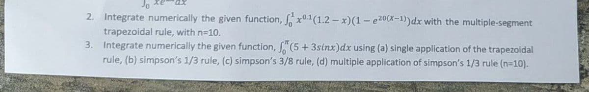 Jo
2. Integrate numerically the given function, fx0.1(1.2-x)(1-e20(x-1)) dx with the multiple-segment
trapezoidal rule, with n=10.
3. Integrate numerically the given function, f(5 + 3sinx) dx using (a) single application of the trapezoidal
rule, (b) simpson's 1/3 rule, (c) simpson's 3/8 rule, (d) multiple application of simpson's 1/3 rule (n=10).