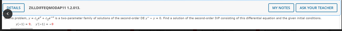DETAILS
ZILLDIFFEQMODAP11 1.2.013.
MY NOTES
ASK YOUR TEACHER
-X
In this problem, y = c₁ex + c₂e-x is a two-parameter family of solutions of the second-order DE y" - y = 0. Find a solution of the second-order IVP consisting of this differential equation and the given initial conditions.
y(-1) = 9, y'(-1) = -9