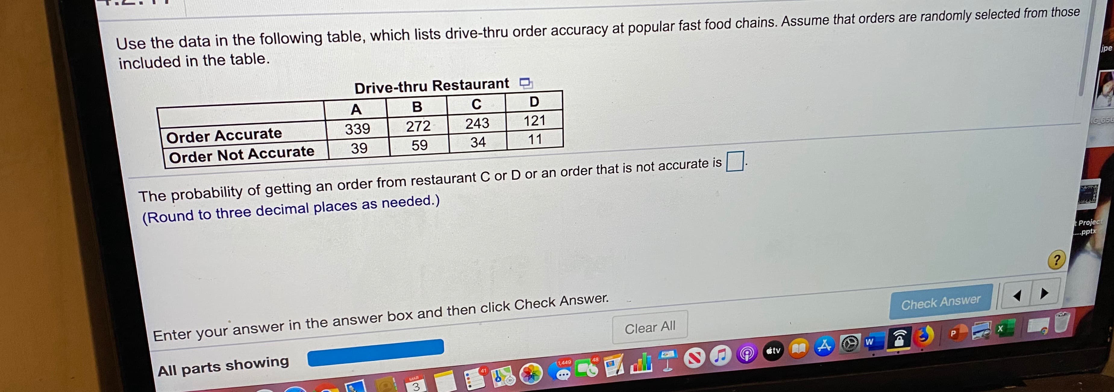 Use the data in the following table, which lists drive-thru order accuracy at popular fast food chains. Assume that orders are randomly selected from those
included in the table.
Drive-thru Restaurant D
ipe
Order Accurate
339
272
243
121
Order Not Accurate
39
59
34
11
IG 656
The probability of getting an order from restaurant C or D or an order that is not accurate is.
(Round to three decimal places as needed.)
Project
...pptx
Enter your answer in the answer box and then click Check Answer.
Check Answer
Clear All
All parts showing
étv A
1,449
48
41
MAR
