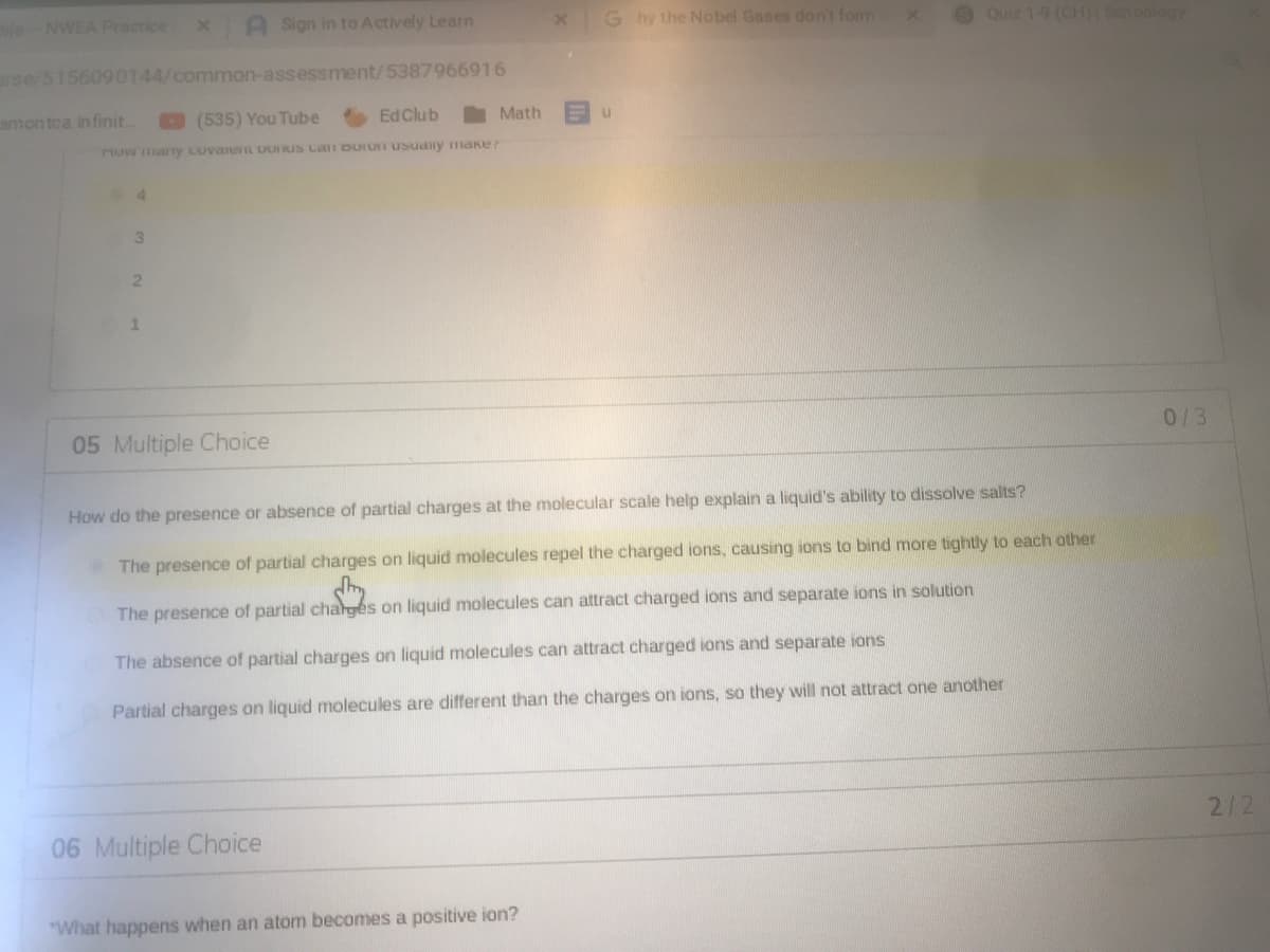 eNWEA Practice
A Sign in to Actively Learn
G hy the Nobel Gases dont fonn
Ouiz 19 (CH)( Schoology
rse/5156090144/common-assessment/5387966916
amontca in finit..
(535) You Tube
Ed Club
Math
now ary LuvanL UUIUS LaI DUIUI USuany maker
3
1.
05 Multiple Choice
0/3
How do the presence or absence of partial charges at the molecular scale help explain a liquid's ability to dissolve salts?
The presence of partial charges on liquid molecules repel the charged ions, causing ions to bind more tightly to each other
The presence of partial charges on liquid molecules can attract charged ions and separate ions in solution
The absence of partial charges on liquid molecules can attract charged ions and separate ions
Partial charges on liquid molecules are different than the charges on ions, so they will not attract one another
2/2
06 Multiple Choice
"What happens when an atom becomes a positive ion?
