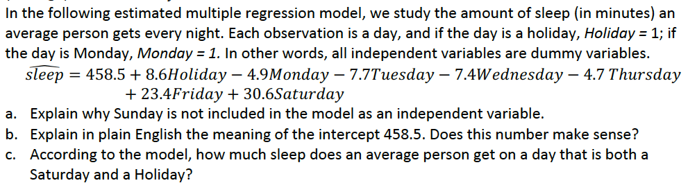 In the following estimated multiple regression model, we study the amount of sleep (in minutes) an
average person gets every night. Each observation is a day, and if the day is a holiday, Holiday = 1; if
the day is Monday, Monday =1. In other words, all independent variables are dummy variables.
sleep
= 458.5 + 8.6Holiday – 4.9Monday – 7.7Tuesday – 7.4Wednesday – 4.7 Thursday
+ 23.4Friday + 30.6Saturday
a. Explain why Sunday is not included in the model as an independent variable.
b. Explain in plain English the meaning of the intercept 458.5. Does this number make sense?
c. According to the model, how much sleep does an average person get on a day that is both a
Saturday and a Holiday?
