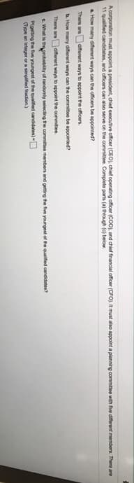 A corporation must appoint a president, chief executive officer (CEO), chief operating officer (COO), and chief financial officer (CFO). It must also appoint a planning committee with five diferent members. There are
11 qualified candidates, and officers can also serve on the committee. Complete parts (a) through (c) below.
a How many diferent ways can the officers be appointed?
There are
different ways to appoint the officers.
b. How many diferent ways can the ocommitee be appointed?
There are
diferent ways to appoint the committee.
e What is thprobability of randomly selecting the commitee members and getting the five youngest of the qualifed candidates?
Plgetting the five youngest of the qualifed candidates)
(Type an integer or a simplified fraction)
