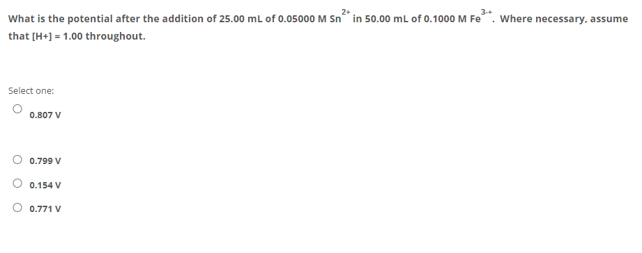 3-+
What is the potential after the addition of 25.00 mL of 0.05000 M Sn“ in 50.00 ml of 0.1000 M Fe. Where necessary, assume
that [H+] = 1.00 throughout.
Select one:
0.807 V
O 0.799 V
O 0.154 V
O 0.771 V
