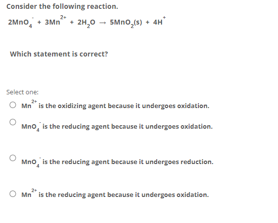 Consider the following reaction.
2+
2Mno, + 3Mn + 2H,0 – 5Mno,(s) + 4H
Which statement is correct?
Select one:
2+
O Mn is the oxidizing agent because it undergoes oxidation.
Mno, is the reducing agent because it undergoes oxidation.
Mno, is the reducing agent because it undergoes reduction.
2+
O Mn is the reducing agent because it undergoes oxidation.
