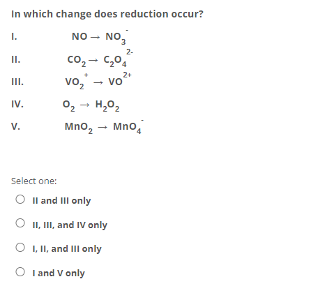 In which change does reduction occur?
I.
NO
NO,
3.
2-
II.
co, - C,04
vo," - vo2+
II.
IV.
02 - H,02
V.
Mno,
MnO4
Select one:
O Il and III only
II, III, and IV only
O , I, and III only
O I and V only
