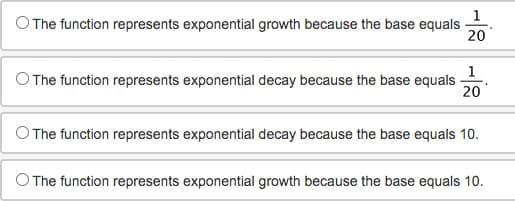 O The function represents exponential growth because the base equals
20
O The function represents exponential decay because the base equals
1
20
O The function represents exponential decay because the base equals 10.
O The function represents exponential growth because the base equals 10.