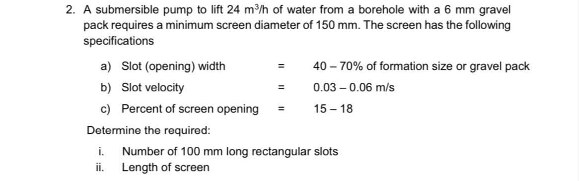 2. A submersible pump to lift 24 m3/h of water from a borehole with a 6 mm gravel
pack requires a minimum screen diameter of 150 mm. The screen has the following
specifications
a) Slot (opening) width
40 – 70% of formation size or gravel pack
%3D
b) Slot velocity
0.03 – 0.06 m/s
=
c) Percent of screen opening
15 – 18
Determine the required:
Number of 100 mm long rectangular slots
Length of screen
i.
ii.
