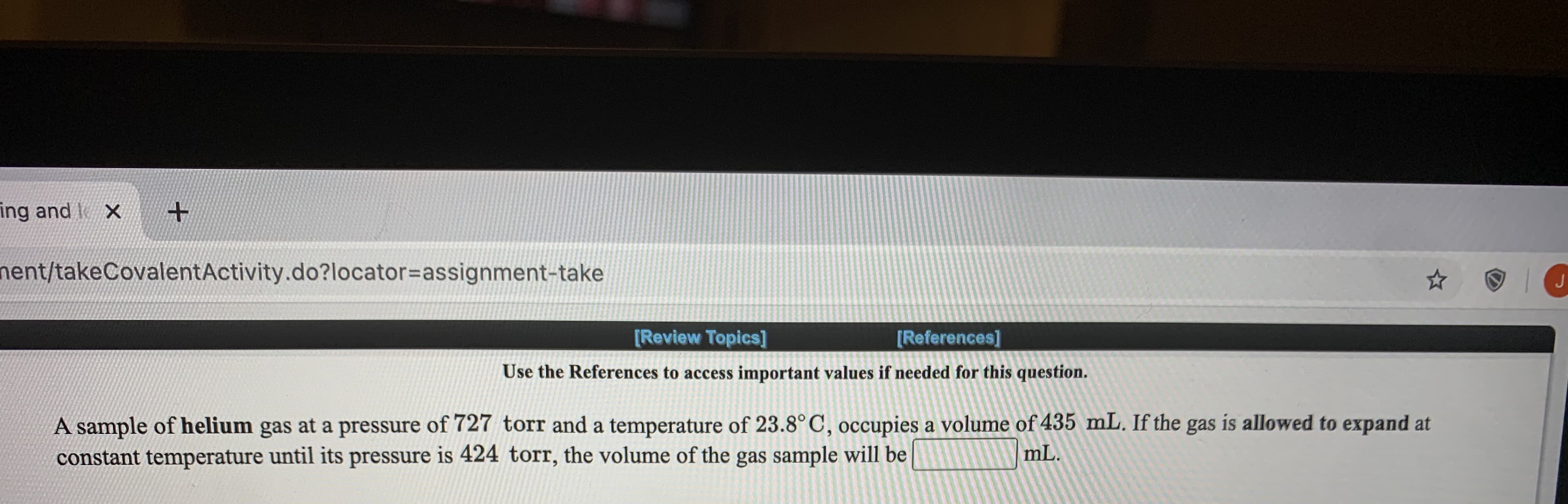 ### Exploring Gas Laws: Volume and Pressure Relationship

**Use the References** to access important values if needed for this question. 

A sample of **helium** gas at a pressure of **727 torr** and a temperature of **23.8°C** occupies a volume of **435 mL**. If the gas is allowed to expand at constant temperature until its pressure is **424 torr**, the volume of the gas sample will be ______ mL.

---

This exercise involves the application of Boyle's Law, which states that for a given mass of gas at constant temperature, the volume of the gas varies inversely with its pressure. Mathematically, this relationship is expressed as:

\[ P_1 V_1 = P_2 V_2 \]

Where:
- \( P_1 \) and \( V_1 \) are the initial pressure and volume of the gas.
- \( P_2 \) and \( V_2 \) are the final pressure and volume of the gas.

By understanding and manipulating these variables, we can predict how a gas will behave under different conditions of pressure while maintaining its temperature. This exercise also underscores the importance of keeping the units consistent when performing calculations. 

For additional assistance and review on this topic, use the blue "Review Topics" or "References" links provided on your educational platform.