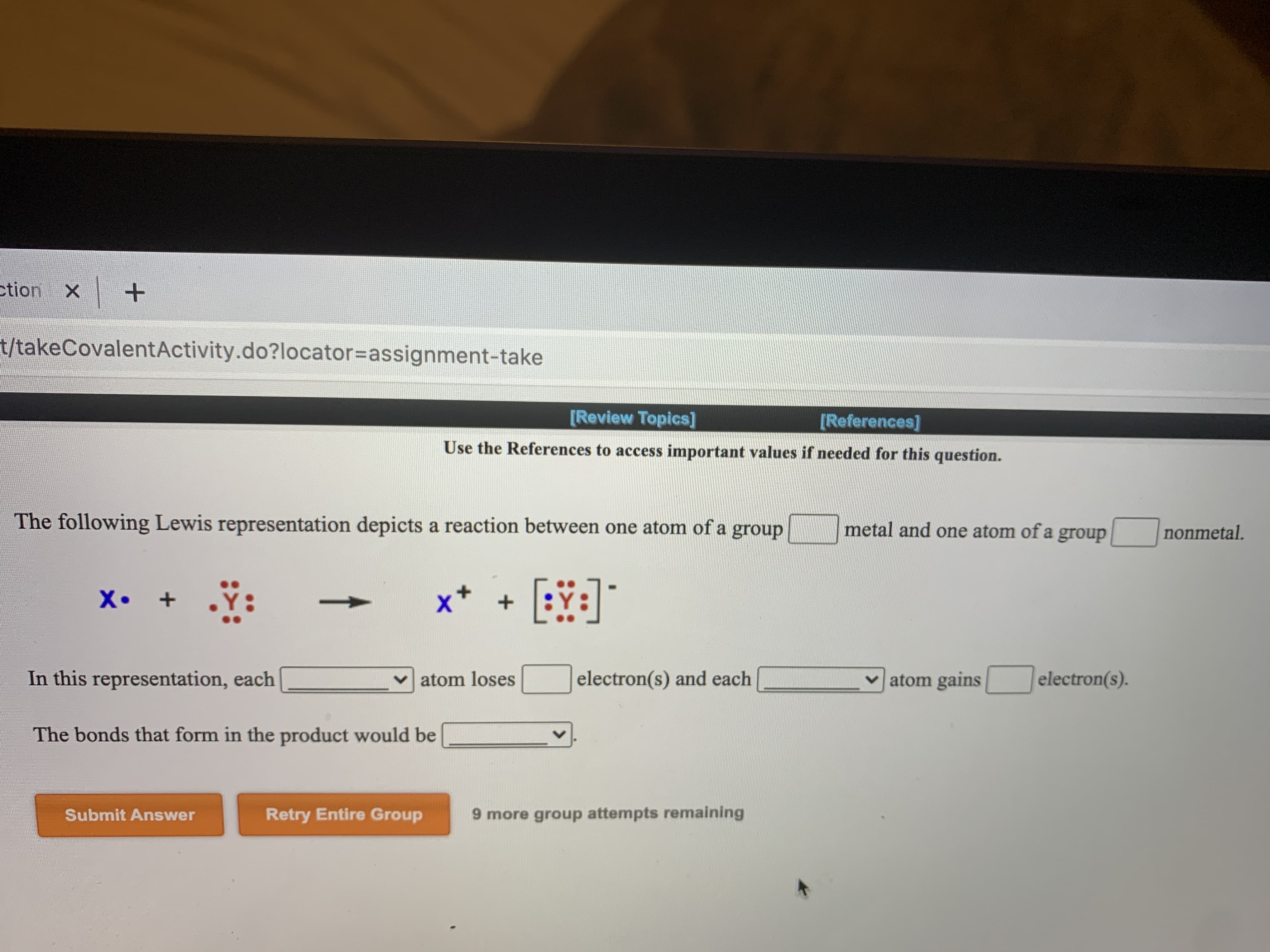 **Covalent Bonding Activity**

**[Review Topics]** **[References]**

**Use the References to access important values if needed for this question.**

The following Lewis representation depicts a reaction between one atom of a group [___] metal and one atom of a group [___] nonmetal.

\[ \text{X} \cdot + \cdot \cdot \cdot \text{Y} \cdot \cdot \cdot \rightarrow \text{X}^{+} + \left[ : \text{Y} : \right]^{-} \]

In this representation, each [___] atom loses [___] electron(s) and each [___] atom gains [___] electron(s).

The bonds that form in the product would be [___].

- - - - - - - - -

**[Submit Answer]**            **[Retry Entire Group]**

_9 more group attempts remaining_

Explanation of the diagrams:
1. The symbols X and Y represent two different elements. X has one dot, symbolizing a single valence electron. Y has seven dots, symbolizing seven valence electrons in its outer shell.
2. The arrow denotes a reaction where the X atom loses its valence electron, represented by the dot moving away from X.
3. The products show X as \( \text{X}^{+} \), indicating it has lost an electron and has a positive charge. Y is represented as \(\left[ : \text{Y} : \right]^{-}\), indicating it has gained an electron and has a negative charge. The added electron is shown as an additional dot next to Y’s seven valence electrons, making it eight, representing a complete outer shell.