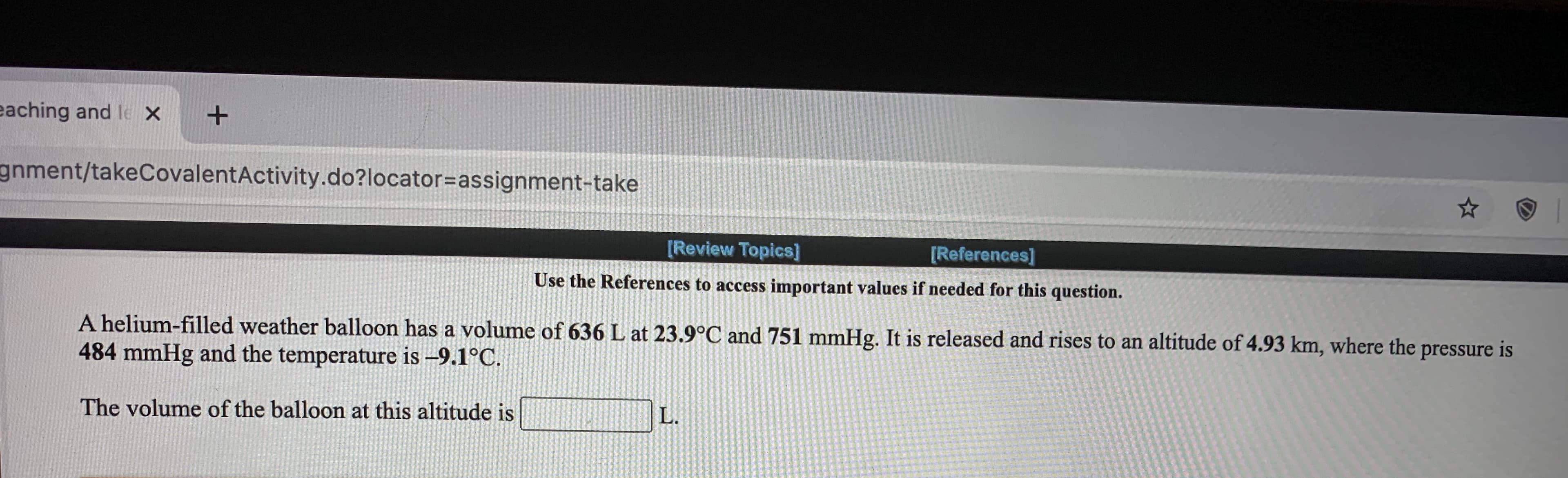 A helium-filled weather balloon has a volume of 636 L at 23.9°C and 751 mmHg. It is released and rises to an altitude of 4.93 km, where the
484 mmHg and the temperature is –9.1°C.
pressure
is
The volume of the balloon at this altitude is
L.
