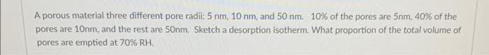 A porous material three different pore radii: 5 nm, 10 nm, and 50 nm. 10% of the pores are 5nm, 40% of the
pores are 10nm, and the rest are 50nm. Sketch a desorption isotherm. What proportion of the total volume of
pores are emptied at 70% RH.