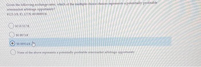 Given the following exchange rates, which of the multiple-choice choices represents a potentially profitable
intermarket arbitrage opportunity?
¥123.3/5; €1.127/5 €0.00895/
V110.517/€
$0.8873/€
50.00914/0
None of the above represents a potentially profitable intermarket arbitrage opportunity.