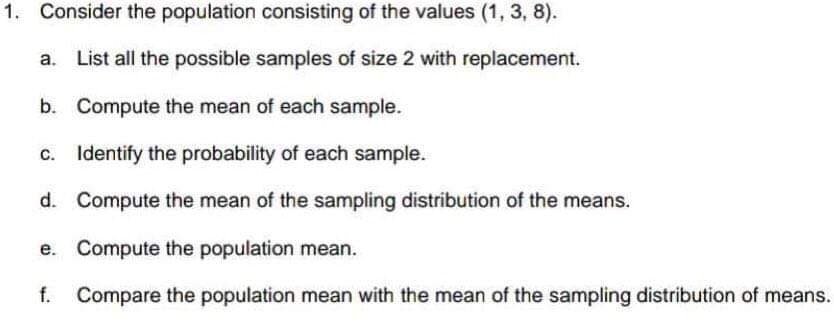 1. Consider the population consisting of the values (1, 3, 8).
List all the possible samples of size 2 with replacement.
b. Compute the mean of each sample.
c. Identify the probability of each sample.
d. Compute the mean of the sampling distribution of the means.
e. Compute the population mean.
f. Compare the population mean with the mean of the sampling distribution of means.
