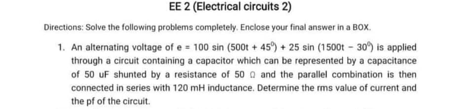 EE 2 (Electrical circuits 2)
Directions: Solve the following problems completely. Enclose your final answer in a BOX.
1. An alternating voltage of e 100 sin (500t +45°) + 25 sin (1500t 30) is applied
through a circuit containing a capacitor which can be represented by a capacitance
of 50 uF shunted by a resistance of 50 Q and the parallel combination is then
connected in series with 120 mH inductance. Determine the rms value of current and
the pf of the circuit.
