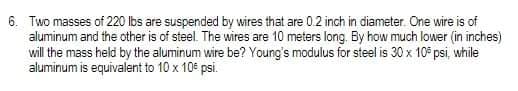 6. Two masses of 220 lbs are suspended by wires that are 0.2 inch in diameter. One wire is of
aluminum and the other is of steel. The wires are 10 meters long. By how much lower (in inches)
will the mass held by the aluminum wire be? Young's modulus for steel is 30 x 10 psi, while
aluminum is equivalent to 10 x 10€ psi.
