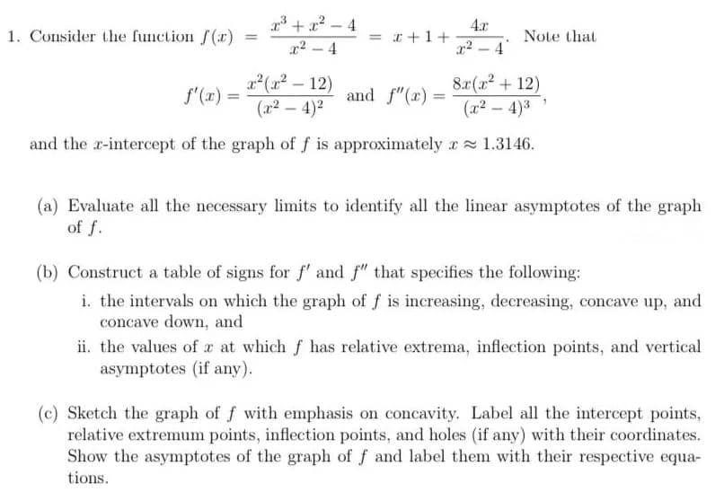 1. Consider the function /(r)
r3 + x? – 4
4.x
= r +1+
Note that
4
x2 - 4
|
x(x² – 12)
(x2 – 4)2
8.x(x2 + 12)
(x2 – 4)3
-
f'(x) =
and f"(x) =
and the r-intercept of the graph of f is approximately r 1.3146.
(a) Evaluate all the necessary limits to identify all the linear asymptotes of the graph
of f.
(b) Construct a table of signs for f' and f" that specifies the following:
i. the intervals on which the graph of f is increasing, decreasing, concave up, and
concave down, and
ii. the values of x at which f has relative extrema, inflection points, and vertical
asymptotes (if any).
(c) Sketch the graph of f with emphasis on concavity. Label all the intercept points,
relative extremum points, inflection points, and holes (if any) with their coordinates.
Show the asymptotes of the graph of f and label them with their respective equa-
tions.
