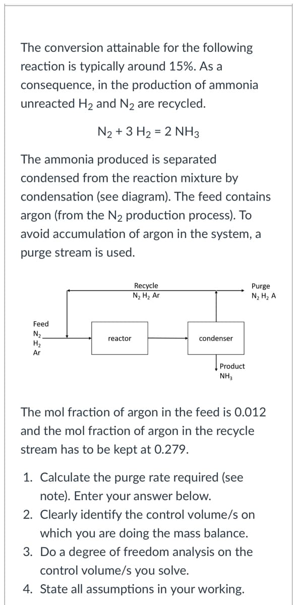 The conversion attainable for the following
reaction is typically around 15%. As a
consequence, in the production of ammonia
unreacted H2 and N2 are recycled.
N2 + 3 H2 = 2 NH3
The ammonia produced is separated
condensed from the reaction mixture by
condensation (see diagram). The feed contains
argon (from the N2 production process). To
void accumulation of argon in the system, a
purge stream is used.
Recycle
N2 H2 Ar
Purge
N, H2 A
Feed
N2
H,
reactor
condenser
Ar
Product
NH,
The mol fraction of argon in the feed is 0.012
and the mol fraction of argon in the recycle
stream has to be kept at 0.279.
1. Calculate the purge rate required (see
note). Enter your answer below.
2. Clearly identify the control volume/s on
which you are doing the mass balance.
3. Do a degree of freedom analysis on the
control volume/s you solve.
4. State all assumptions in your working.
