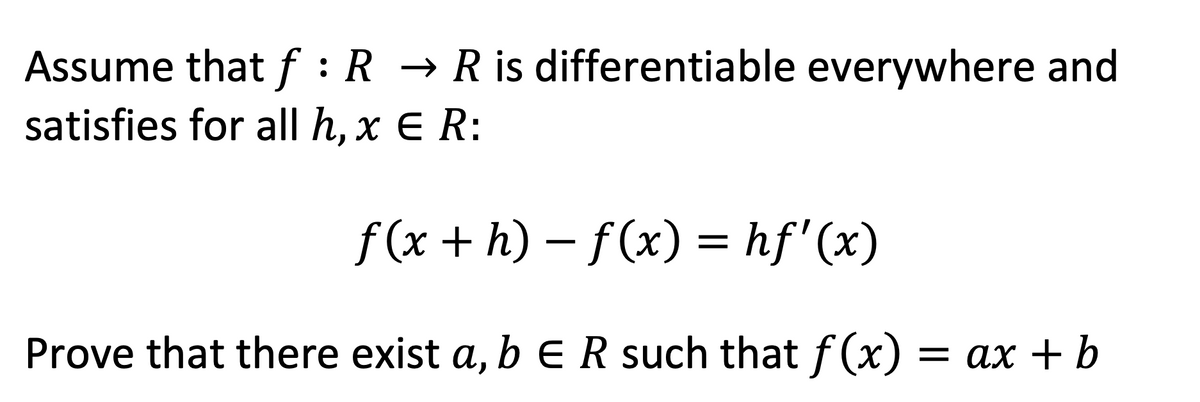 Assume that f : R → R is differentiable everywhere and
satisfies for all h, x E R:
f(x + h) – f(x) = hf'(x)
Prove that there exist a, b e R such that f (x) = ax + b
