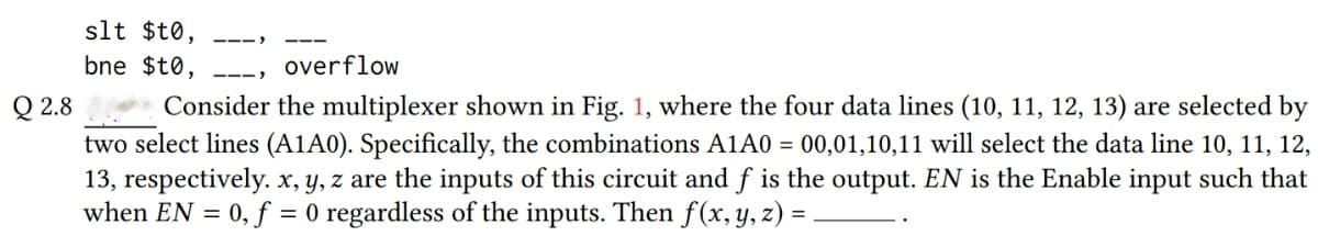 slt $t0,
bne $t0,
overflow
Q 2.8
Consider the multiplexer shown in Fig. 1, where the four data lines (10, 11, 12, 13) are selected by
two select lines (A1A0). Specifically, the combinations A1A0 = 00,01,10,11 will select the data line 10, 11, 12,
13, respectively. x, y, z are the inputs of this circuit and f is the output. EN is the Enable input such that
when EN = 0, f = 0 regardless of the inputs. Then f(x, y, z) =
