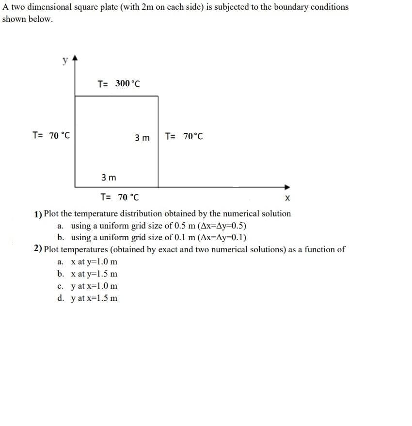 A two dimensional square plate (with 2m on each side) is subjected to the boundary conditions
shown below.
y
T= 300 °C
T= 70 °C
3 m
T= 70°C
3 m
T= 70 °C
1) Plot the temperature distribution obtained by the numerical solution
a. using a uniform grid size of 0.5 m (Ax=Ay=0.5)
b. using a uniform grid size of 0.1 m (Ax=Ay=0.1)
2) Plot temperatures (obtained by exact and two numerical solutions) as a function of
a. x at y=1.0 m
b. x at y=1.5 m
c. y at x-1.0 m
d. y at x-1.5 m
