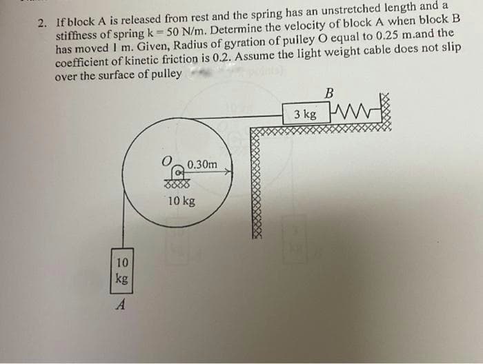 2. If block A is released from rest and the spring has an unstretched length and a
stiffness of spring k 50 N/m. Determine the velocity of block A when block B
has moved I m. Given, Radius of gyration of pulley O equal to 0.25 m.and the
coefficient of kinetic friction is 0.2. Assume the light weight cable does not slip
over the surface of pulley
В
3 kg W
0.30m
10 kg
10
kg
A
