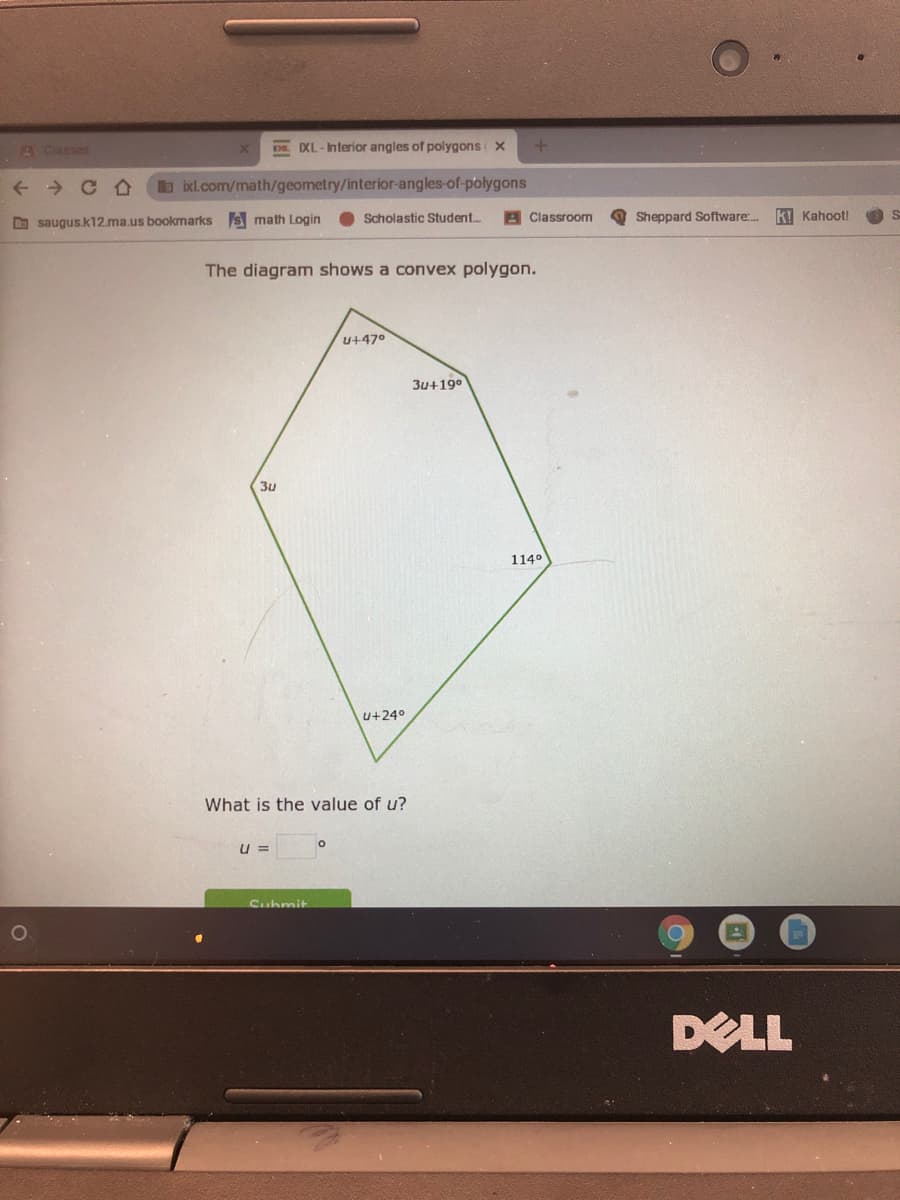 A Classes
IXL-Interior angles of polygons X
b ixl.com/math/geometry/interior-angles-of-polygons
Scholastic Student.
A Classroom
Sheppard Software:.
kI Kahoot!
D saugus.k12ma.us bookmarks s math Login
The diagram shows a convex polygon.
U+47°
3u+19°
3u
114°
u+24°
What is the value of u?
U =
Submit
DELL
