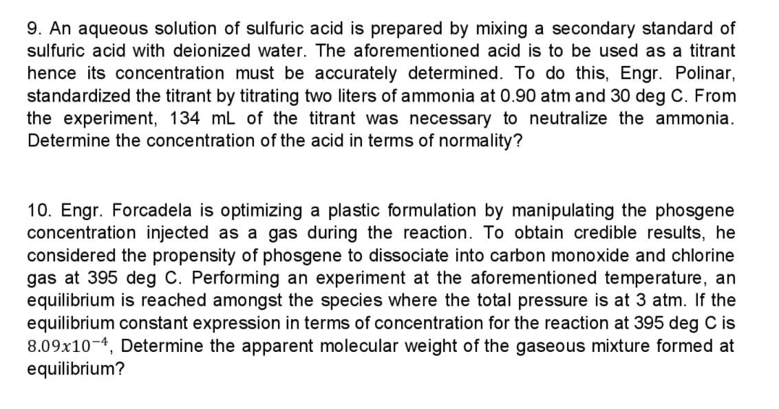 9. An aqueous solution of sulfuric acid is prepared by mixing a secondary standard of
sulfuric acid with deionized water. The aforementioned acid is to be used as a titrant
hence its concentration must be accurately determined. To do this, Engr. Polinar,
standardized the titrant by titrating two liters of ammonia at 0.90 atm and 30 deg C. From
the experiment, 134 mL of the titrant was necessary to neutralize the ammonia.
Determine the concentration of the acid in terms of normality?
10. Engr. Forcadela is optimizing a plastic formulation by manipulating the phosgene
concentration injected as a gas during the reaction. To obtain credible results, he
considered the propensity of phosgene to dissociate into carbon monoxide and chlorine
gas at 395 deg C. Performing an experiment at the aforementioned temperature, an
equilibrium is reached amongst the species where the total pressure is at 3 atm. If the
equilibrium constant expression in terms of concentration for the reaction at 395 deg C is
8.09x10-4, Determine the apparent molecular weight of the gaseous mixture formed at
equilibrium?
