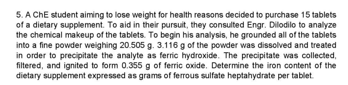 5. A ChE student aiming to lose weight for health reasons decided to purchase 15 tablets
of a dietary supplement. To aid in their pursuit, they consulted Engr. Dilodilo to analyze
the chemical makeup of the tablets. To begin his analysis, he grounded all of the tablets
into a fine powder weighing 20.505 g. 3.116 g of the powder was dissolved and treated
in order to precipitate the analyte as ferric hydroxide. The precipitate was collected,
filtered, and ignited to form 0.355 g of ferric oxide. Determine the iron content of the
dietary supplement expressed as grams of ferrous sulfate heptahydrate per tablet.
