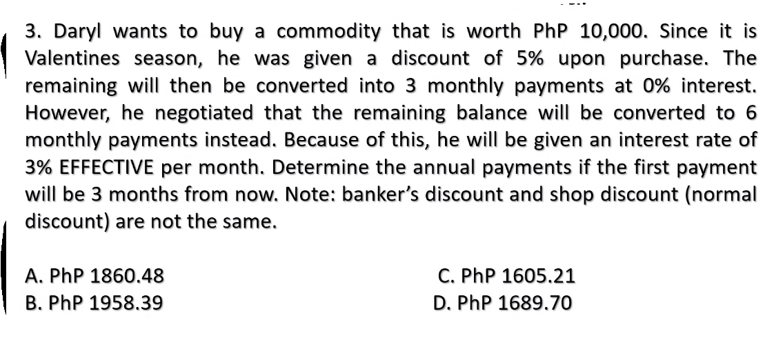 3. Daryl wants to buy a commodity that is worth PhP 10,000. Since it is
Valentines season, he was given a discount of 5% upon purchase. The
remaining will then be converted into 3 monthly payments at 0% interest.
However, he negotiated that the remaining balance will be converted to 6
monthly payments instead. Because of this, he will be given an interest rate of
3% EFFECTIVE per month. Determine the annual payments if the first payment
will be 3 months from now. Note: banker's discount and shop discount (normal
discount) are not the same.
A. PhP 1860.48
B. PhP 1958.39
C. PhP 1605.21
D. PhP 1689.70
