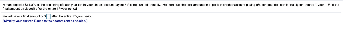 A man deposits $11,000 at the beginning of each year for 10 years in an account paying 5% compounded annually. He then puts the total amount on deposit in another account paying 9% compounded semiannually for another 7 years. Find the
final amount on deposit after the entire 17-year period.
He will have a final amount of $ after the entire 17-year period.
(Simplify your answer. Round to the nearest cent as needed.)
