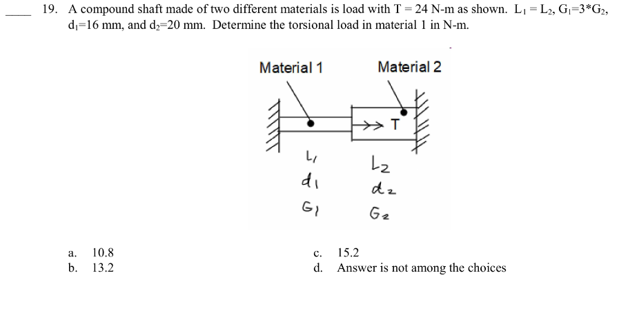 19. A compound shaft made of two different materials is load with T = 24 N-m as shown. L₁ = L2, G₁=3*G₂,
d₁=16 mm, and d₂=20 mm. Determine the torsional load in material 1 in N-m.
a.
b.
10.8
13.2
Material 1
F
LI
di
GI
C.
d.
Material 2
T
L₂
dz
G₂
15.2
Answer is not among the choices